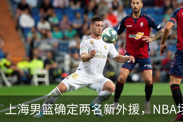 上海男篮确定两名新外援，NBA场均17+5后卫确定加盟，大外援锁定2米08悍将