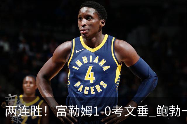 两连胜！富勒姆1-0考文垂 鲍勃一条龙制胜乔希·金中框+助攻
