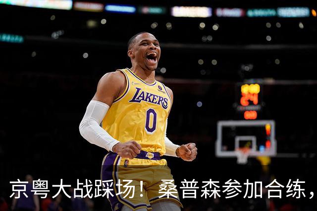 京粤大战踩场！桑普森参加合练，李楠提进攻问题，重点限制博日奇