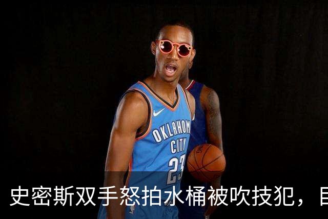 史密斯双手怒拍水桶被吹技犯，目前20中5得到18分