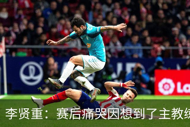 李贤重：赛后痛哭因想到了主教练 他孤身在异国执教让我想起自己