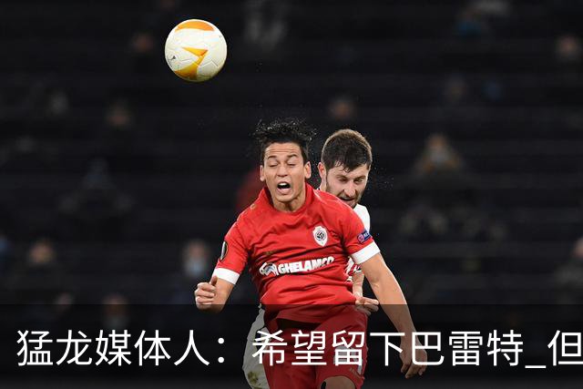 猛龙媒体人：希望留下巴雷特 但他也是球队最有吸引力的交易筹码
