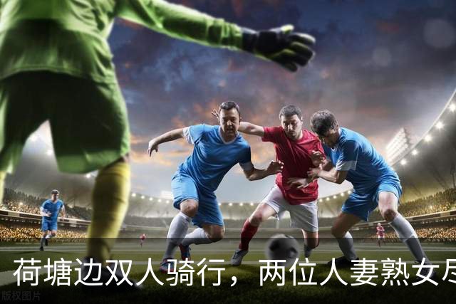 荷塘边双人骑行，两位人妻熟女尽显丰腴曲线