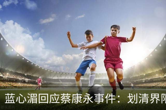 蓝心湄回应蔡康永事件：划清界限表明立场，暗指对方不是无心踩雷