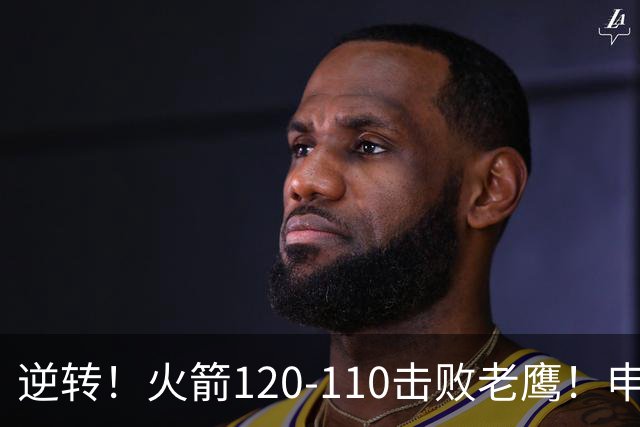逆转！火箭120-110击败老鹰！申京创59年纪录，5年1.85亿很超值