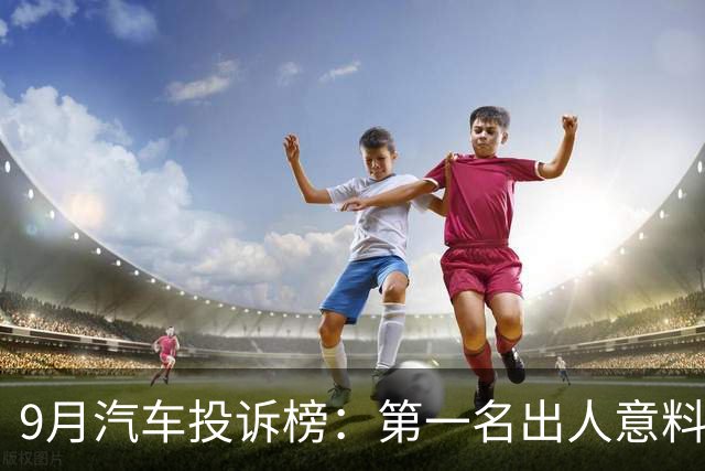 9月汽车投诉榜：第一名出人意料，投诉量是后九名之和的2倍！