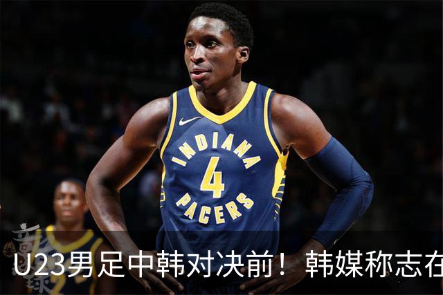 U23男足中韩对决前！韩媒称志在必得，安帅稳住军心，掌握3大优势